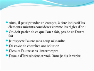 Ainsi, il peut prendre en compte, à titre indicatif les
éléments suivants considérés comme les règles d’or :
On doit parler de ce que l’on a fait, pas de ce l’autre
fait
Je respecte l’autre sans coup ni insulte
J’ai envie de chercher une solution
J’écoute l’autre sans l’interrompre
J’essaie d’être sincère et vrai. Donc je dis la vérité.
 