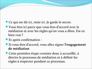 Ce qui est dit ici, reste ici. Je garde le secret.
Vous êtes ici parce que vous êtes d’accord avec la
médiation et avec les règles qu’on vous a dîtes. Est-ce
bien vrai ?
Et après confirmation :
Si vous êtes d’accord, vous allez signer l’engagement
de médiation
Cette première étape consiste donc à accueillir, à
décrire le processus de médiation et à définir les
règles à respecter pendant ce processus.
 