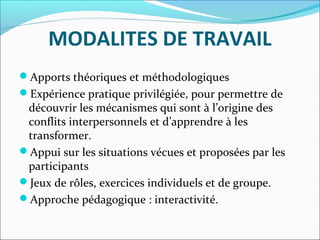MODALITES DE TRAVAIL
Apports théoriques et méthodologiques
Expérience pratique privilégiée, pour permettre de 
découvrir les mécanismes qui sont à l’origine des 
conflits interpersonnels et d’apprendre à les 
transformer.
Appui sur les situations vécues et proposées par les 
participants
Jeux de rôles, exercices individuels et de groupe.
Approche pédagogique : interactivité.
 