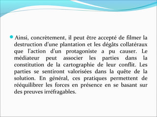 Ainsi, concrètement, il peut être accepté de filmer la
destruction d’une plantation et les dégâts collatéraux
que l’action d’un protagoniste a pu causer. Le
médiateur peut associer les parties dans la
constitution de la cartographie de leur conflit. Les
parties se sentiront valorisées dans la quête de la
solution. En général, ces pratiques permettent de
rééquilibrer les forces en présence en se basant sur
des preuves irréfragables.
 