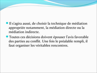 Il s’agira aussi, de choisir la technique de médiation
appropriée notamment, la médiation directe ou la
médiation indirecte.
Toutes ces décisions doivent épouser l’avis favorable
des parties au conflit. Une fois le préalable rempli, il
faut organiser les véritables rencontres.
 