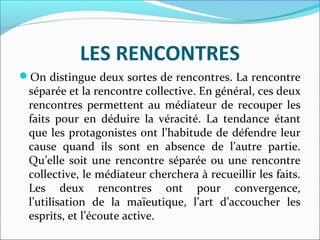 LES RENCONTRES
On distingue deux sortes de rencontres. La rencontre
séparée et la rencontre collective. En général, ces deux
rencontres permettent au médiateur de recouper les
faits pour en déduire la véracité. La tendance étant
que les protagonistes ont l’habitude de défendre leur
cause quand ils sont en absence de l’autre partie.
Qu’elle soit une rencontre séparée ou une rencontre
collective, le médiateur cherchera à recueillir les faits.
Les deux rencontres ont pour convergence,
l’utilisation de la maïeutique, l’art d’accoucher les
esprits, et l’écoute active.
 