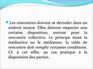 Les rencontres doivent se dérouler dans un
endroit neutre. Elles doivent respecter une
certaine disposition, surtout pour la
rencontre collective. Le principe étant la
médiatrice ou le médiateur, la table de
rencontre doit remplir certaines conditions.
Cf. à cet effet, au cas pratique à la
disposition des parties.
 