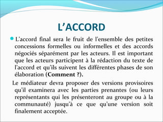 L’ACCORD
L’accord final sera le fruit de l’ensemble des petites
concessions formelles ou informelles et des accords
négociés séparément par les acteurs. Il est important
que les acteurs participent à la rédaction du texte de
l’accord et qu’ils suivent les différentes phases de son
élaboration (Comment ?).
Le médiateur devra proposer des versions provisoires
qu’il examinera avec les parties prenantes (ou leurs
représentants qui les présenteront au groupe ou à la
communauté) jusqu’à ce que qu’une version soit
finalement acceptée.
 