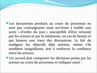 Les documents produits au cours du processus ne
sont pas contraignants mais serviront à établir une
sorte « d’ordre du jour » susceptible d’être remanié
par les acteurs et par le médiateur, en cas de besoin et
qui laissera une trace des discussions. Le fait de
souligner les objectifs déjà atteints, même s’ils
semblent insignifiants, sert à renforcer la confiance
entre les acteurs.
Un accord doit comporter les décisions prises par les
acteurs au cours du processus et indiquer aussi :
 