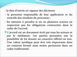 - la date d’entrée en vigueur des décisions
- la personne responsable de leur application et du
contrôle des résultats du processus ;
- les mesures à prendre si un ou plusieurs acteurs ne
respectent pas les obligations contractées dans le
cadre de l’accord.
L’accord est un document écrit par tous les acteurs et
par le médiateur. Les parties prenantes ont la
possibilité de lui donner un caractère officiel ou non.
Une valeur juridique peut être très importante dans
un contexte formel mais moins pertinente dans un
cadre traditionnel.
 
