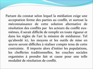 Partant du constat selon lequel la médiation exige une
acceptation ferme des parties au conflit, et surtout la
méconnaissance de cette solution alternative de
résolution des conflits par les acteurs du conflit eux-
mêmes, il serait difficile de remplir en toute rigueur et
dans les règles de l’art la mission de médiateur. Tel
qu’abordé ici, les moyens et les outils de mise en
œuvre seront difficiles à réaliser compte tenu de cette
contrainte. Il importe alors d’initier les populations,
les chefferies traditionnelles, les couches sociales
organisées à prendre fait et cause pour une telle
modalité de résolution de conflit.
 