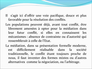 Il s’agit ici d’offrir une voie pacifique, douce et plus
favorable pour la résolution des conflits.
Les populations peuvent déjà, avant tout conflit, être
librement amenées à opter pour la médiation dans
leur futur conflit, si elles en connaissent les
mécanismes : absence de contrainte ou d’autorité qui
ressemblerait à celle de l’Etat.
La médiation, dans sa présentation formelle moderne,
est difficilement réalisable dans la société
traditionnelle, le conflit étant toujours proche de
nous, il faut inventer des formes mixtes ou d’autres
alternatives comme la négociation, ou l’arbitrage.
 
