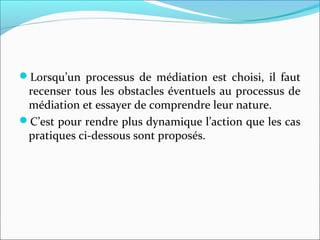 Lorsqu’un processus de médiation est choisi, il faut
recenser tous les obstacles éventuels au processus de
médiation et essayer de comprendre leur nature.
C’est pour rendre plus dynamique l’action que les cas
pratiques ci-dessous sont proposés.
 