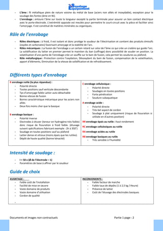 Documents et images non contractuels Partie 1 page : 2
- L’âme : fil métallique plein de nature voisine du métal de base (aciers non alliés et inoxydable), exception pour le
soudage des fontes (âme en Ni).
- L’enrobage : entoure l’âme sur toute la longueur excepté la partie terminale pour assurer un bon contact électrique
avec le porte-électrode. L’extrémité opposée est meulée pour permettre le court-circuit avec la pièce et faciliter ainsi
l’amorçage. Il est constitué de matières minérales ou organiques.
Rôle de l’enrobage
- Rôles électriques : à froid, il est isolant et donc protège le soudeur de l’électrisation et contient des produits émissifs
(oxydes et carbonates) favorisant amorçage et la stabilité de l’arc.
- Rôles mécaniques : La fusion de l’enrobage a un certain retard sur celui de l’âme ce qui crée un cratère qui guide l’arc.
La solidification du laitier en premier permet le maintien du ban (coffrage) donc possibilité de souder en position. La
volatilisation d’une partie de l’enrobage crée un souffle sur le bain de fusion, cela permet les soudures au plafond.
- Rôle métallurgique : Protection contre l’oxydation, Désoxydant du bain de fusion, compensation de la volatilisation,
apport d’éléments, Diminution de la vitesse de solidification et de refroidissement.
Différents types d’enrobage
R enrobage rutile (la plus répandue) :
- Polarité directe
- Toutes positions sauf verticale descendante
- Tps d’amorçage faible Laitier auto détachable
- Bonne vitesse de fusion
- Bonne caractéristique mécanique pour les aciers non
alliés
- Deux fois moins cher que la basique
B enrobage basique :
- Polarité inverse
- Electrodes à étuver (teneur en hydrogène très faible)
donc risque de fissuration à froid faible. (étuvage
suivant spécifications fabricant exemple : 2h à 350°)
- Soudage en toutes positions sauf au plafond
- Laitier dense et vitreux (moins épais que les rutiles).
- Dépôt de haute qualité (bonne ténacité)
C enrobage cellulosique :
- Polarité directe
- Soudages en toutes positions
- Forte pénétration
- Soudure subaquatique
A enrobage acide :
- Polarité directe
- Très bel aspect de cordon
- Soudage à plat uniquement (risque de fissuration si
utilisée en d’autres position)
RR enrobage épais au rutile : haut rendement
RC enrobage cellulosiques au rutile
RA enrobage acides au rutile
RB enrobage basiques au rutile
- Très sensible à l’humidité
Intensité de soudage :
- I = 50 x (Ø de l’électrode – 1)
- Paramètres de base à affiner par le soudeur
Guide de choix
AVANTAGE :
- Faible coût de l’installation
- Facilité de mise en œuvre
- Vaste domaine de produits
- Vaste domaine d’utilisation
- Cordon de qualité
-
INCONVENIENTS :
- Faible facteur de marche
- Faible taux de dépôts (1 à 2,5 kg / Heure)
- Présence de laitier
- Coût de l’étuvage des électrodes basiques
 