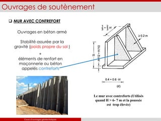 Ouvrages de soutènement
 MUR AVEC CONTREFORT
Ouvrages en béton armé
Stabilité assurée par la
gravité (poids propre du sol )
+
éléments de renfort en
maçonnerie ou béton
appelés contreforts
Le mur avec contreforts (Utilisés
quand H > 6- 7 m et la poussée
est trop élevée)
Cours d’ouvrages géotechniques
 