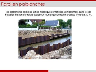 Paroi en palplanches
les palplanches sont des lames métalliques enfoncées verticalement dans le sol.
Flexibles de par leur faible épaisseur, leur longueur est en pratique limitée à 30 m.
 