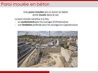 Paroi moulée en béton
Une paroi moulée est un écran en béton
armé moulé dans le sol.
La paroi moulée constitue à la fois:
- un soutènement pour les ouvrages d’infrastructure
- une fondation profonde pour les ouvrages en superstructure
 