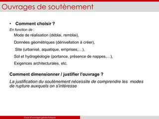 Ouvrages de soutènement
Cours d’ouvrages géotechniques
• Comment choisir ?
En fonction de :
Mode de réalisation (déblai, remblai),
Données géométriques (dénivellation à créer),
Site (urbanisé, aquatique, emprises,…),
Sol et hydrogéologie (portance, présence de nappes,…),
Exigences architecturales, etc.
Comment dimensionner / justifier l'ouvrage ?
La justification du soutènement nécessite de comprendre les modes
de rupture auxquels on s'intéresse
 