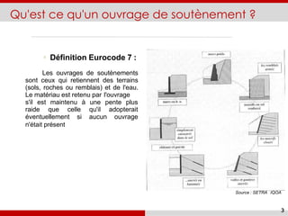 Qu'est ce qu'un ouvrage de soutènement ?
Définition Eurocode 7 :
Les ouvrages de soutènements
sont ceux qui retiennent des terrains
(sols, roches ou remblais) et de l'eau.
Le matériau est retenu par l'ouvrage
s'il est maintenu à une pente plus
raide que celle qu'il adopterait
éventuellement si aucun ouvrage
n'était présent
Source : SETRA IQOA
3
 