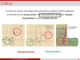 Calcul
Le calcul de ce type d’ouvrages devra prendra en compte les efforts appliqués
en fonction de son propre poids, de la poussée de la terre, des charges
d’exploitation et de la réaction du sol.
Poussée des terres
34
Cours d’ouvrages géotechniques
Butée des terres
 