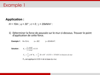 Example 1
Application :
H = 10m ;  = 30° ; c = 0 ;  = 20kN/m3 :
1) Déterminer la force de poussée sur le mur ci-dessous. Trouver le point
d’application de cette force.
 