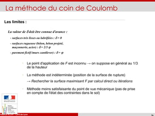 La méthode du coin de Coulomb
La valeur de  doit être connue d'avance :
- surfaces très lisses ou lubrifiées :  = 0
- surfaces rugueuse (béton, béton projeté,
maçonnerie, acier) :  = 2/3 
- parement fictif (murs cantilever) :  = 
ENTPE - Cours d'ouvrages de soutènement
Fabrice ROJAT - CETE de Lyon
Les limites :
Le point d'application de F est inconnu → on suppose en général au 1/3
de la hauteur
La méthode est indéterminée (position de la surface de rupture)
→ Rechercher la surface maximisant F par calcul direct ou itérations
Méthode moins satisfaisante du point de vue mécanique (pas de prise
en compte de l'état des contraintes dans le sol)
 