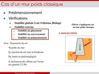 Efforts s’appliquant sur
un mur poids classique
 Prédimensionnement
 Vérifications
 Stabilité globale (voir Fellenius,Bishop)
 Stabilité externe
 Stabilité au glissement
 Stabilité au renversement
 Stabilité au poinçonnement
Avec : P,apoussée du sol
W, poids du mur
Q, réaction du sol sous la fondation
Pp, butée en pied (négligée)
, inclinaison des efforts sur l’écran
(en général 2/3 )
Cas d’un mur poids classique
Cours d’ouvrages géotechniques
 