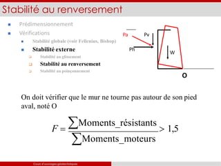  Prédimensionnement
 Vérifications

 Stabilité globale (voir Fellenius, Bishop)
 Stabilité externe
Stabilité au glissement
 Stabilité au renversement
 Stabilité au poinçonnement
Stabilité au renversement
O
On doit vérifier que le mur ne tourne pas autour de son pied
aval, noté O
F  Moments_résistants
 1,5
Moments_moteurs
Pa Pv
W
Ph
Cours d’ouvrages géotechniques
 