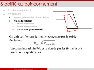  Prédimensionnement
 Vérifications


 Stabilité globale (voir Fellenius, Bishop)
 Stabilité externe
Stabilité au glissement
Stabilité au renversement
 Stabilité au poinçonnement
Stabilité au poinçonnement
On doit vérifier que le mur ne poinçonne pas le sol de
fondation:
s  s
max admissible
La contrainte admissible est calculée par les formules des
fondations superficielles
Cours d’ouvrages géotechniques
 