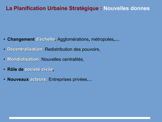 La Planification Urbaine Stratégique : Nouvelles donnes
● Changement d'échelled'échelle. Agglomérations, métropoles,…
●
Décentralisation.Décentralisation. Redistribution des pouvoirs,
●
Mondialisation.Mondialisation. Nouvelles centralités,
● Rôle de sociétésociété civilecivile,
● Nouveaux acteurs.acteurs. Entreprises privées,...
 