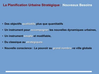 La Planification Urbaine Stratégique : Nouveaux Besoins
● Des objectifs qualitatifsqualitatifs plus que quantitatifs
● Un instrument pour accompagneraccompagner les nouvelles dynamiques urbaines,
● Un instrument souplesouple et modifiable,
● Du classique au stratégiquesstratégiques
● Nouvelle conscience : Le pouvoir au grandgrand nombrenombre vs ville globale
 