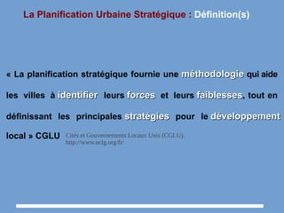 La Planification Urbaine Stratégique : Définition(s)
« La planification stratégique fournie une méthodologieméthodologie qui aide
les villes à identifieridentifier leurs forcesforces et leurs faiblessesfaiblesses, tout en
définissant les principales stratégiesstratégies pour le développementdéveloppement
local » CGLU Cités et Gouvernements Locaux Unis (CGLU).
http://www.uclg.org/fr/
 