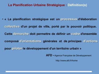 La Planification Urbaine Stratégique : Définition(s)
●
« La planification stratégique est un processusprocessus d'élaboration
collectivecollective d'un projet de ville, porté par le pouvoir politique.
Cette démarchedémarche doit permettre de définir un cadrecadre d'ensemble
composé d'orientationsd'orientations générales et de principes d'actionsd'actions
pour piloterpiloter le développement d'un territoire urbain »
AFD - Agence Française de Développement
http://www.afd.fr/home
 
