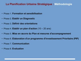 La Planification Urbaine Stratégique : Méthodologie
●
Phase 1. Formation et sensibilisation
●
Phase 2. Etablir un Diagnostic
●
Phase 3. Définir des orientations
●
Phase 4. Etablir un plan d'action (10 – 20 ans)
●
Phase 5. Mise en œuvre du Plan et mesures d'accompagnement
●
Phase 6. Elaboration d'un programme d'investissement Prioritaire (PIP)
●
Phase 7. Communication
●
Phase 8. Evaluation
 