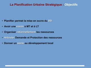 La Planification Urbaine Stratégique : Objectifs
● Planifier permet la mise en ouvre du DDDD
● Avoir une visionvision à MT et à LT
● Organiser rationnellementrationnellement les ressources
●
ArticulerArticuler Demande et Protection des ressources
● Donner un soclesocle au développement local
 