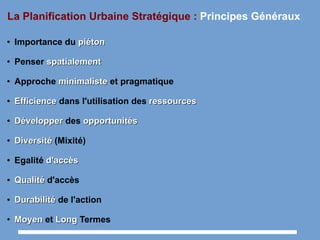 La Planification Urbaine Stratégique : Principes Généraux
● Importance du piétonpiéton
● Penser spatialementspatialement
● Approche minimalisteminimaliste et pragmatique
●
EfficienceEfficience dans l'utilisation des ressourcesressources
●
DévelopperDévelopper des opportunitésopportunités
●
DiversitéDiversité (Mixité)
● Egalité d'accèsd'accès
●
QualitéQualité d'accès
●
DurabilitéDurabilité de l'action
●
MoyenMoyen et LongLong Termes
 