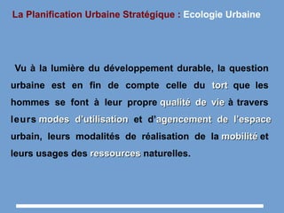 La Planification Urbaine Stratégique : Ecologie Urbaine
Vu à la lumière du développement durable, la question
urbaine est en fin de compte celle du torttort que les
hommes se font à leur propre qualité de viequalité de vie à travers
leurs modes d’utilisationmodes d’utilisation et d’agencement de l’espaceagencement de l’espace
urbain, leurs modalités de réalisation de la mobilitémobilité et
leurs usages des ressourcesressources naturelles.
 
