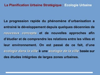 La Planification Urbaine Stratégique : Ecologie Urbaine
La progression rapide du phénomène d’urbanisation a
entrainé le développement depuis quelques décennies de
nouveaux conceptsnouveaux concepts et de nouvelles approches afin
d’étudier et de comprendre les relations entre les villes et
leur environnement. On est passé de ce fait, d’une
écologie dans la villeécologie dans la ville à une écologie de la villeécologie de la ville basée sur
des études intégrées de larges zones urbaines.
 