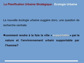 La Planification Urbaine Stratégique : Ecologie Urbaine
La nouvelle écologie urbaine suggère donc, une question de
recherche centrale:
●comment rendre à la fois la ville « supportablesupportable » par la
nature et l’environnement urbain supportable par
l’homme?
 