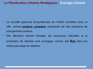 La Planification Urbaine Stratégique : Ecologie Urbaine
• La nouvelle approche écosystémique de l’urbain considère donc, la
ville comme système complexe caractérisé par des processus de
changements continus.
• Des éléments comme l’énergie, les ressources naturelles et la
production de déchets sont envisagés comme des flux dans une
chaine plus large de relations.
 