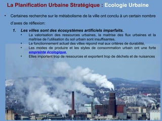 La Planification Urbaine Stratégique : Ecologie Urbaine
• Certaines recherche sur le métabolisme de la ville ont conclu à un certain nombre
d’axes de réflexion:
1. Les villes sont des écosystèmes artificiels imparfaits.
• La valorisation des ressources urbaines, la maitrise des flux urbaines et la
maîtrise de l’utilisation du sol urbain sont insuffisantes.
• Le fonctionnement actuel des villes répond mal aux critères de durabilité,
• Les modes de produire et les styles de consommation urbain ont une forte
empreinte écologique,
• Elles importent trop de ressources et exportent trop de déchets et de nuisances
 