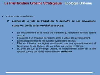 La Planification Urbaine Stratégique : Ecologie Urbaine
• Autres axes de réflexion:
2. L’ordre de la ville se traduit par le désordre de ses enveloppes
spatiales: la ville est une réalité translocale.
• Le fonctionnement de la ville a une incidence qui déborde le territoire qu’elle
occupe,
• L’existence d’un ensemble de relations entre la ville et son environnement,
• Le développement de la ville suscite l’hyperdensité des flux,
• Elles est tributaire des régions avoisinantes pour son approvisionnement et
l’évacuation de ses déchets, elle leur inflige ses propres problèmes,
• Du point de vue de l’écologie urbaine, le fonctionnement actuel de la ville
apparait comme une réalité essentiellement prédatrice.
 