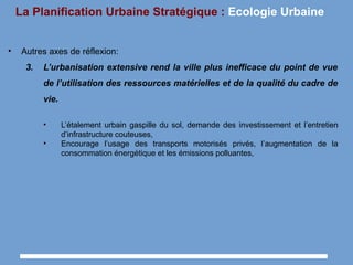 La Planification Urbaine Stratégique : Ecologie Urbaine
• Autres axes de réflexion:
3. L’urbanisation extensive rend la ville plus inefficace du point de vue
de l’utilisation des ressources matérielles et de la qualité du cadre de
vie.
• L’étalement urbain gaspille du sol, demande des investissement et l’entretien
d’infrastructure couteuses,
• Encourage l’usage des transports motorisés privés, l’augmentation de la
consommation énergétique et les émissions polluantes,
 