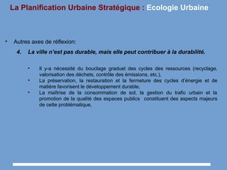 La Planification Urbaine Stratégique : Ecologie Urbaine
• Autres axes de réflexion:
4. La ville n’est pas durable, mais elle peut contribuer à la durabilité.
• Il y-a nécessité du bouclage graduel des cycles des ressources (recyclage,
valorisation des déchets, contrôle des émissions, etc.),
• La préservation, la restauration et la fermeture des cycles d’énergie et de
matière favorisent le développement durable,
• La maîtrise de la consommation de sol, la gestion du trafic urbain et la
promotion de la qualité des espaces publics constituent des aspects majeurs
de cette problématique,
 