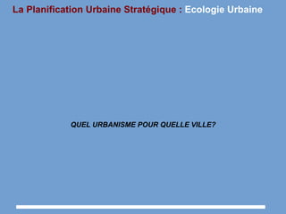 La Planification Urbaine Stratégique : Ecologie Urbaine
QUEL URBANISME POUR QUELLE VILLE?
 
