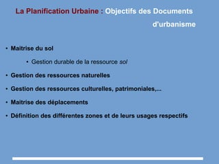 La Planification Urbaine : Objectifs des Documents
d'urbanisme
● Maitrise du sol
● Gestion durable de la ressource sol
● Gestion des ressources naturelles
● Gestion des ressources culturelles, patrimoniales,...
● Maitrise des déplacements
● Définition des différentes zones et de leurs usages respectifs
 