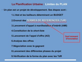 La Planification Urbaine : Limites du PLAN
➢ Un plan est un projet de développement. Ses étapes sont :
1.L'état et les bailleurs déterminent un BUDGET
2.Enoncé des TERMESTERMES DEDE REFERENCES (TdR)REFERENCES (TdR)
3.Lancement d'appel à manifestation d'intérêt (AMI)
4.Constitution de la short-liste
5.Lancement de l'appel d'offre (AO)
6.Analyse des offres
7.Négociation avec le gagnant
8.Lancement des différentes phases du projet
9.Vérification de la forme du plan avec les TdR
Seul momentSeul moment
d'innovationd'innovation
 