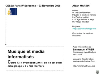 Musique et media informatisés C ours #3: « Promotion 2.0 » : de « il est beau mon groupe » à « fais tourner » CELSA Paris IV Sorbonne – 23 Novembre 2006 ,[object Object],[object Object],[object Object],[object Object],[object Object],[object Object],[object Object],Avec l’intervention de : Emmanuel VIVIER [email_address] Managing Director et co-fondateur de Culture Buzz http://emmanuelvivier.com 