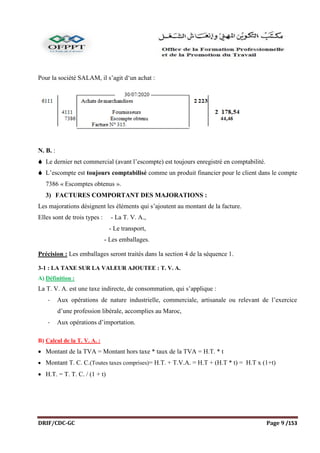 DRIF/CDC-GC Page 9 /153
Pour la société SALAM, il s’agit d‘un achat :
N. B. :
 Le dernier net commercial (avant l’escompte) est toujours enregistré en comptabilité.
 L’escompte est toujours comptabilisé comme un produit financier pour le client dans le compte
7386 « Escomptes obtenus ».
3) FACTURES COMPORTANT DES MAJORATIONS :
Les majorations désignent les éléments qui s’ajoutent au montant de la facture.
Elles sont de trois types : - La T. V. A.,
- Le transport,
- Les emballages.
Précision : Les emballages seront traités dans la section 4 de la séquence 1.
3-1 : LA TAXE SUR LA VALEUR AJOUTEE : T. V. A.
A) Définition :
La T. V. A. est une taxe indirecte, de consommation, qui s’applique :
- Aux opérations de nature industrielle, commerciale, artisanale ou relevant de l’exercice
d’une profession libérale, accomplies au Maroc,
- Aux opérations d’importation.
B) Calcul de la T. V. A. :
 Montant de la TVA = Montant hors taxe * taux de la TVA = H.T. * t
 Montant T. C. C.(Toutes taxes comprises)= H.T. + T.V.A. = H.T + (H.T * t) = H.T x (1+t)
 H.T. = T. T. C. / (1 + t)
 