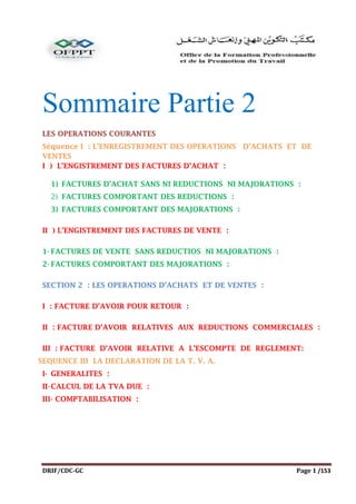 DRIF/CDC-GC Page 1 /153
Sommaire Partie 2
LES OPERATIONS COURANTES
Séquence I : L’ENREGISTREMENT DES OPERATIONS D’ACHATS ET DE
VENTES
I ) L’ENGISTREMENT DES FACTURES D’ACHAT :
1) FACTURES D’ACHAT SANS NI REDUCTIONS NI MAJORATIONS :
2) FACTURES COMPORTANT DES REDUCTIONS :
3) FACTURES COMPORTANT DES MAJORATIONS :
II ) L’ENGISTREMENT DES FACTURES DE VENTE :
1- FACTURES DE VENTE SANS REDUCTIOS NI MAJORATIONS :
2- FACTURES COMPORTANT DES MAJORATIONS :
SECTION 2 : LES OPERATIONS D’ACHATS ET DE VENTES :
I : FACTURE D’AVOIR POUR RETOUR :
II : FACTURE D’AVOIR RELATIVES AUX REDUCTIONS COMMERCIALES :
III : FACTURE D’AVOIR RELATIVE A L’ESCOMPTE DE REGLEMENT:
SEQUENCE III LA DECLARATION DE LA T. V. A.
I- GENERALITES :
II-CALCUL DE LA TVA DUE :
III- COMPTABILISATION :
 