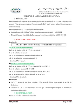 DRIF/CDC-GC Page 27 /153
SEQUENCE II LA DECLARATION DE LA T. V. A.
1) GENERALITES :
La déclaration de la TVA est un document qui détermine le montant de la TVA que l’entreprise doit
verser à l’Etat après avoir récupéré l’ensemble de la TVA payée sur ses achats (biens et services,
immobilisations).
La déclaration de la T. V. A. est établie par l’entreprise :
 Mensuellement si le chiffre d’affaires annuel est supérieur ou égal à 1 000 000 DH ;
 Trimestriellement si le chiffre d’affaires annuel est strictement inférieur à 1 000 000 DH.
2) CALCUL DE LA TVA DUE :
En général :
A)Cas de la déclaration mensuelle :
La T. V. A. due (ou crédit de T. V. A.) du mois M =
T. V. A. collectée du mois M
- T. V. A. déductible sur immobilisations du mois M
- T. V. A. déductible sur charges du mois M
- Crédit de TVA éventuel.
B) Cas de la déclaration trimestrielle :
La T. V. A. due (ou crédit de T. V. A.) des mois M, M+1, M+2 =
T. V. A. collectée des mois M, M+1, M+2
- T. V. A. déductible sur immobilisations des mois M, M+1, M+2
- T. V. A. déductible sur charges des mois M, M+1, M+2
- Crédit de TVA (éventuel).
Précisions :
 La T. V. A due est une dette à régler à l’Etat avant le 20 du mois suivant la période de
déclaration.
 Le Crédit de T. V. A. est une créance sur l’Etat que l’entreprise peut récupérer au moment des
déclarations postérieures.
3) COMPTABILISATION :
En cas de TVA due (déclaration mensuelle)
TVA due = TVA collectée (facturée) – TVA déductible (récupérable)
 