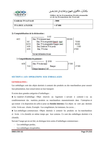 DRIF/CDC-GC Page 29 /153
Crédit de TVA d’Avril - 3000
TVA DUE A PAYER = 47 000
2) Comptabilisation de la déclaration :
SECTION 4 : LES OPERATIONS SUR EMBALLAGES
GENERALITES :
Les emballages sont des objets destinés à contenir des produits ou des marchandises pour assurer
leur présentation, leur conservation ou leur transport.
Il existe deux grandes catégories d’emballages :
 Le matériel d’emballage : Objet réservés au logement ( servant à contenir ) ou au
conditionnement des matières, produits ou marchandises manutentionnés dans l’entreprise et
qui restent à la disposition de celle-ci pour ses besoins internes. Ces objets ne sont pas destinés
à être livrés aux clients. Exemple : Les congélateurs, les tonneaux, les cuves…
 Les emballages commerciaux : Objets destinés à contenir les produits ou les marchandises
et livrés à la clientèle en même temps que leur contenu. Ce sont des emballages destinés à la
clientèle.
Suivant l’usage qui en est fait, on distingue trois sortes d’emballages commerciaux :
- Les emballages perdus,
- Les emballages récupérables,
 