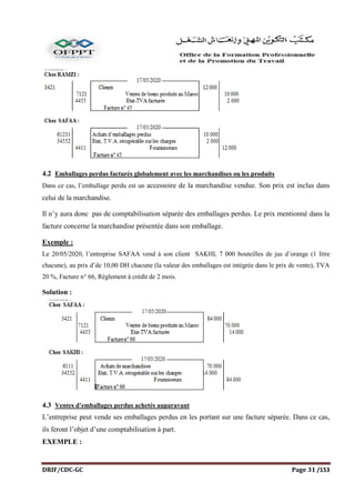 DRIF/CDC-GC Page 31 /153
4.2 Emballages perdus facturés globalement avec les marchandises ou les produits
Dans ce cas, l’emballage perdu est un accessoire de la marchandise vendue. Son prix est inclus dans
celui de la marchandise.
Il n’y aura donc pas de comptabilisation séparée des emballages perdus. Le prix mentionné dans la
facture concerne la marchandise présentée dans son emballage.
Exemple :
Le 20/05/2020, l’entreprise SAFAA vend à son client SAKHI, 7 000 bouteilles de jus d’orange (1 litre
chacune), au prix d’de 10,00 DH chacune (la valeur des emballages est intégrée dans le prix de vente), TVA
20 %, Facture n° 66, Règlement à crédit de 2 mois.
Solution :
4.3 Ventes d’emballages perdus achetés auparavant
L’entreprise peut vende ses emballages perdus en les portant sur une facture séparée. Dans ce cas,
ils feront l’objet d’une comptabilisation à part.
EXEMPLE :
 
