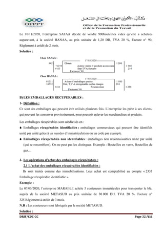 DRIF/CDC-GC Page 32 /153
Le 10/11/2020, l’entreprise SAFAA décide de vendre 900bouteilles vides qu’elle a achetées
auparavant, à la société HANAA, au prix unitaire de 1,20 DH, TVA 20 %, Facture n° 90,
Règlement à crédit de 2 mois.
Solution :
B) LES EMBALLAGES RECUPERABLES :
1- Définition :
Ce sont des emballages qui peuvent être utilisés plusieurs fois. L’entreprise les prête à ses clients,
qui peuvent les conserver provisoirement, pour pouvoir enlever les marchandises et produits.
Les emballages récupérables sont subdivisés en :
 Emballages récupérables identifiables : emballages commerciaux qui peuvent être identifiés
unité par unité grâce à un numéro d’immatriculation ou un code par exemple.
 Emballages récupérables non identifiables : emballages non reconnaissables unité par unité
(qui se ressemblent). On ne peut pas les distinguer. Exemple : Bouteilles en verre, Bouteilles de
gaz…
2- Les opérations d’achat des emballages récupérables :
2.1 L’achat des emballages récupérables identifiables :
Ils sont traités comme des immobilisations. Leur achat est comptabilisé au compte « 2333
Emballage récupérable identifiable ».
Exemple :
Le 07/05/2020, l’entreprise MARABLE achète 5 conteneurs immatriculés pour transporter le blé,
auprès de la société METASUD au prix unitaire de 30 000 DH. TVA 20 %. Facture n°
325.Règlement à crédit de 3 mois.
N.B : Les conteneurs sont fabriqués par la société METASUD.
Solution :
 
